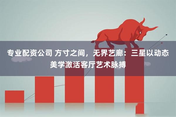 专业配资公司 方寸之间，无界艺廊：三星以动态美学激活客厅艺术脉搏