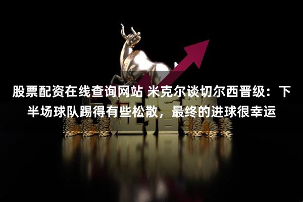 股票配资在线查询网站 米克尔谈切尔西晋级：下半场球队踢得有些松散，最终的进球很幸运