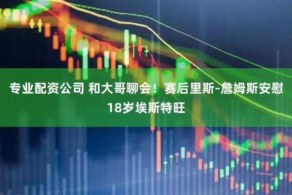 专业配资公司 和大哥聊会！赛后里斯-詹姆斯安慰18岁埃斯特旺
