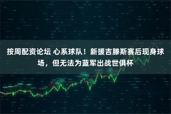 按周配资论坛 心系球队！新援吉滕斯赛后现身球场，但无法为蓝军出战世俱杯