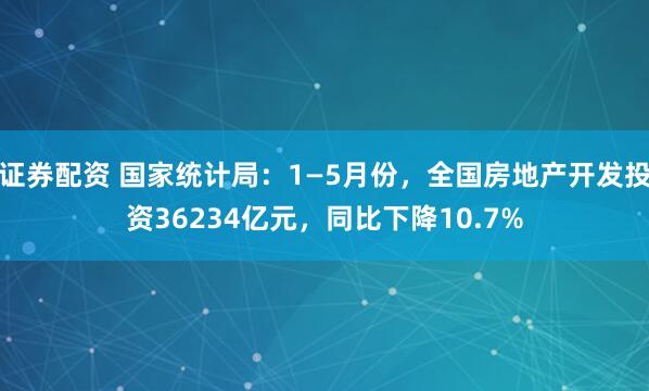 证券配资 国家统计局：1—5月份，全国房地产开发投资36234亿元，同比下降10.7%