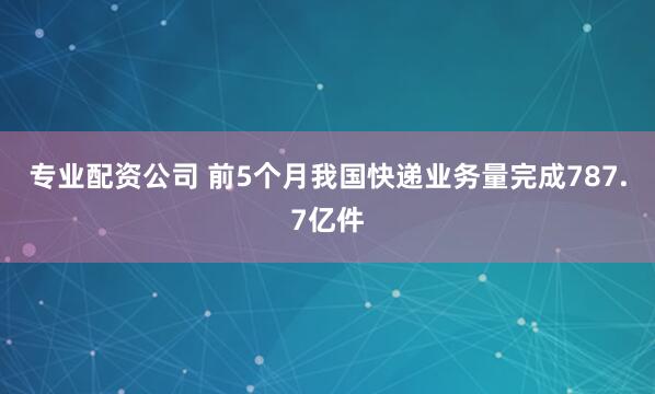 专业配资公司 前5个月我国快递业务量完成787.7亿件