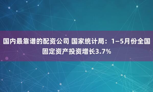 国内最靠谱的配资公司 国家统计局：1—5月份全国固定资产投资增长3.7%