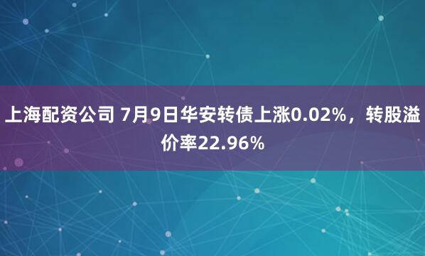 上海配资公司 7月9日华安转债上涨0.02%，转股溢价率22.96%