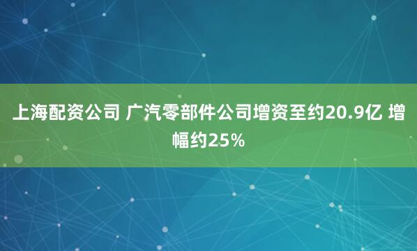 上海配资公司 广汽零部件公司增资至约20.9亿 增幅约25%