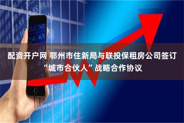 配资开户网 鄂州市住新局与联投保租房公司签订“城市合伙人”战略合作协议