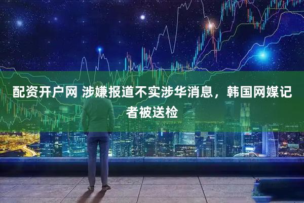 配资开户网 涉嫌报道不实涉华消息，韩国网媒记者被送检