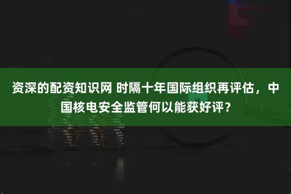 资深的配资知识网 时隔十年国际组织再评估，中国核电安全监管何以能获好评？