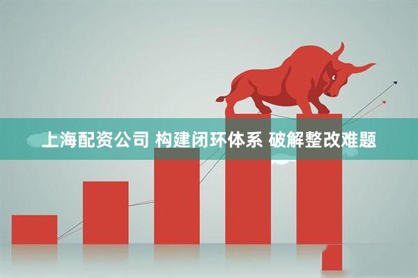 上海配资公司 构建闭环体系 破解整改难题