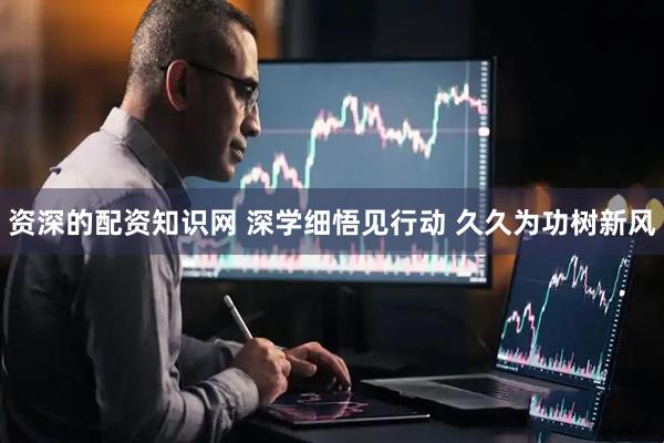 资深的配资知识网 深学细悟见行动 久久为功树新风