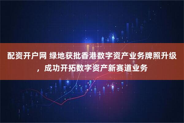 配资开户网 绿地获批香港数字资产业务牌照升级，成功开拓数字资产新赛道业务