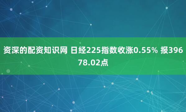 资深的配资知识网 日经225指数收涨0.55% 报39678.02点