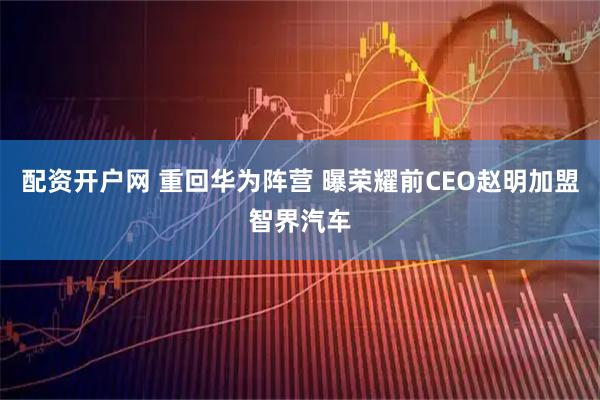 配资开户网 重回华为阵营 曝荣耀前CEO赵明加盟智界汽车