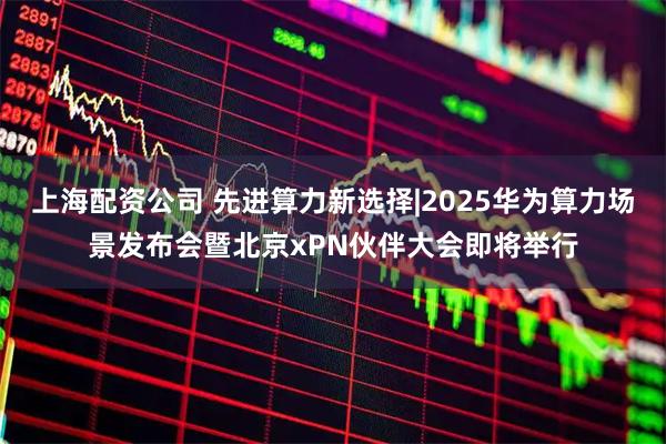 上海配资公司 先进算力新选择|2025华为算力场景发布会暨北京xPN伙伴大会即将举行