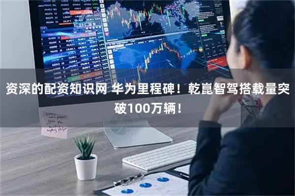 资深的配资知识网 华为里程碑！乾崑智驾搭载量突破100万辆！
