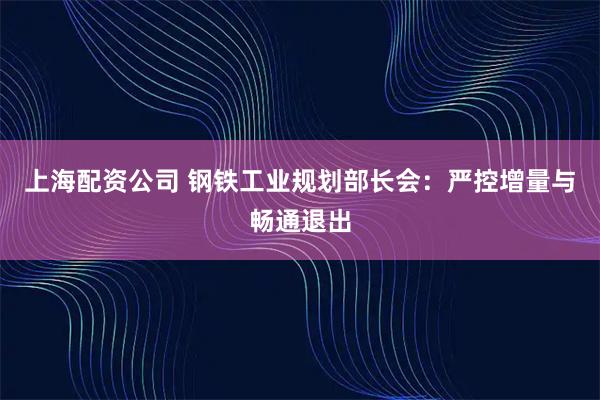 上海配资公司 钢铁工业规划部长会：严控增量与畅通退出