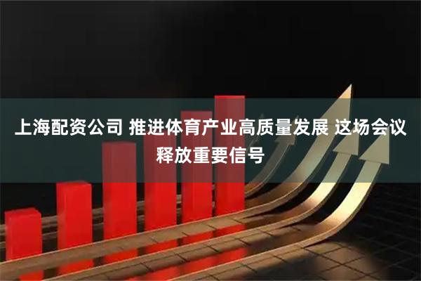 上海配资公司 推进体育产业高质量发展 这场会议释放重要信号