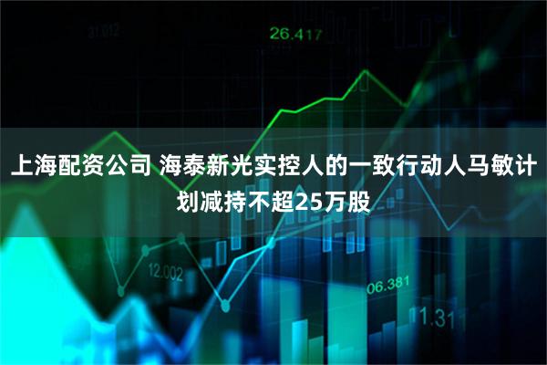 上海配资公司 海泰新光实控人的一致行动人马敏计划减持不超25万股