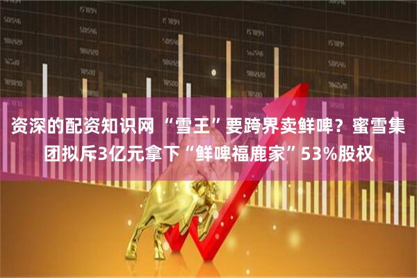 资深的配资知识网 “雪王”要跨界卖鲜啤？蜜雪集团拟斥3亿元拿下“鲜啤福鹿家”53%股权