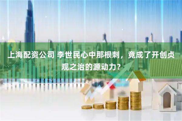 上海配资公司 李世民心中那根刺，竟成了开创贞观之治的源动力？