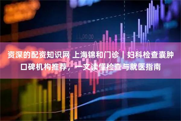 资深的配资知识网 上海锦和门诊｜妇科检查囊肿口碑机构推荐，一文读懂检查与就医指南