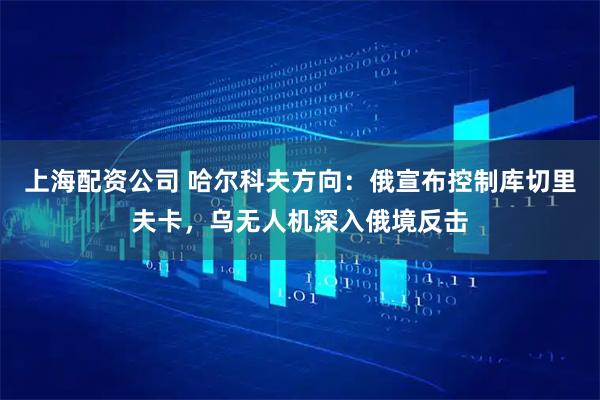 上海配资公司 哈尔科夫方向:俄宣布控制库切里夫卡,乌无人机深入俄境反击