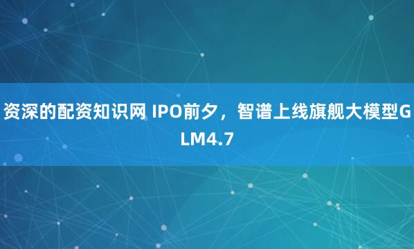 资深的配资知识网 IPO前夕，智谱上线旗舰大模型GLM4.7