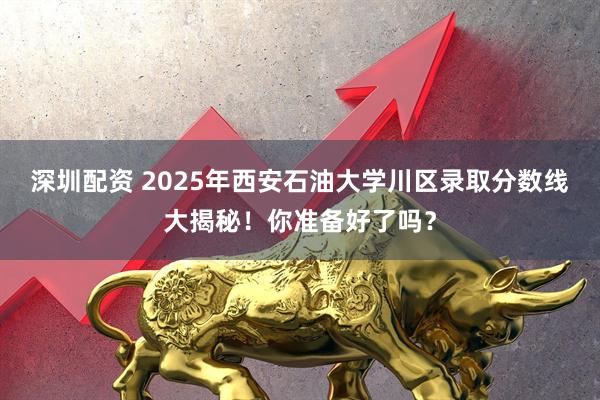 深圳配资 2025年西安石油大学川区录取分数线大揭秘！你准备好了吗？
