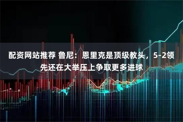 配资网站推荐 鲁尼:恩里克是顶级教头,5-2领先还在大举压上争取更多进球