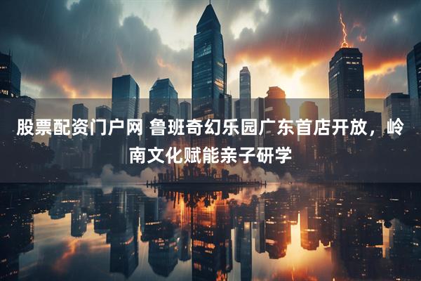 股票配资门户网 鲁班奇幻乐园广东首店开放，岭南文化赋能亲子研学