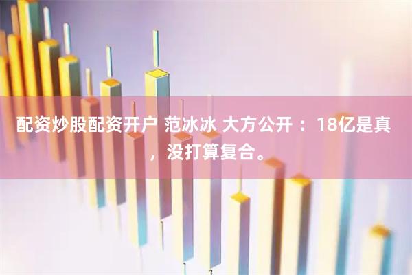 配资炒股配资开户 范冰冰 大方公开 ：18亿是真 ，没打算复合。