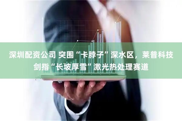 深圳配资公司 突围“卡脖子”深水区，莱普科技剑指“长坡厚雪”激光热处理赛道