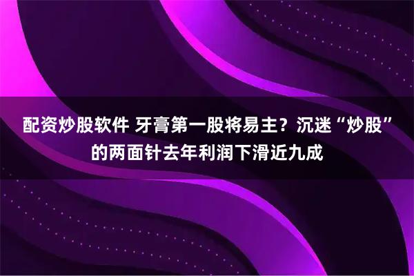 配资炒股软件 牙膏第一股将易主？沉迷“炒股”的两面针去年利润下滑近九成