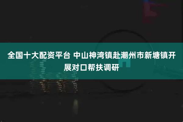 全国十大配资平台 中山神湾镇赴潮州市新塘镇开展对口帮扶调研