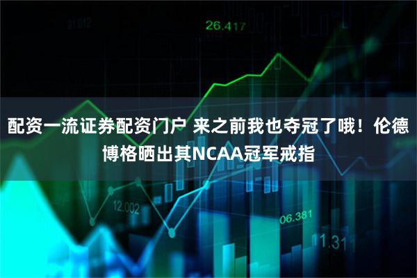 配资一流证券配资门户 来之前我也夺冠了哦！伦德博格晒出其NCAA冠军戒指